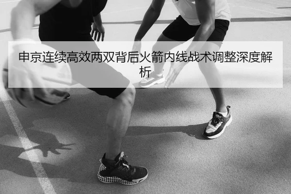 申京连续高效两双背后火箭内线战术调整深度解析