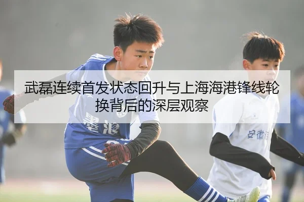 武磊连续首发状态回升与上海海港锋线轮换背后的深层观察